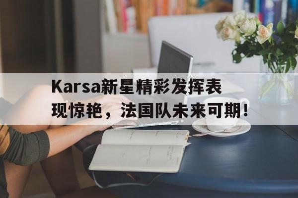 关于Karsa新星精彩发挥表现惊艳，法国队未来可期！的信息
